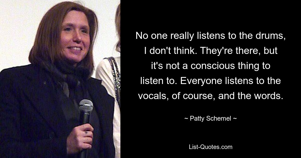 No one really listens to the drums, I don't think. They're there, but it's not a conscious thing to listen to. Everyone listens to the vocals, of course, and the words. — © Patty Schemel