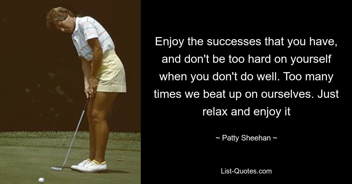 Enjoy the successes that you have, and don't be too hard on yourself when you don't do well. Too many times we beat up on ourselves. Just relax and enjoy it — © Patty Sheehan