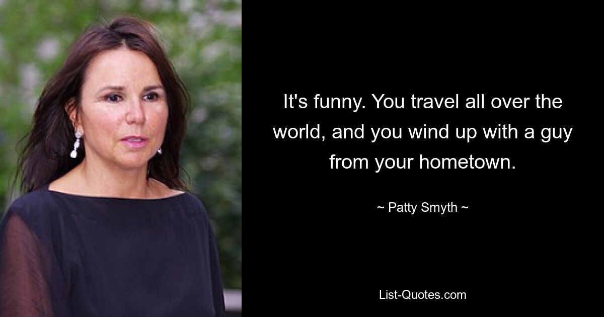 It's funny. You travel all over the world, and you wind up with a guy from your hometown. — © Patty Smyth