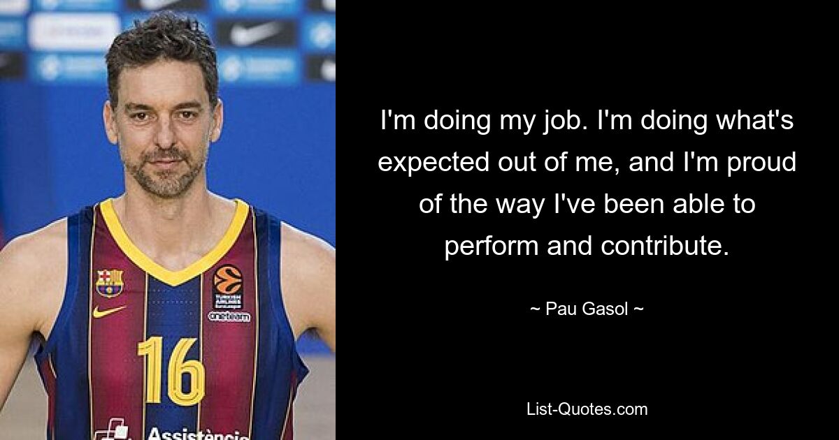 Ich mache meinen Job. Ich tue, was von mir erwartet wird, und ich bin stolz auf die Art und Weise, wie ich Leistung erbringen und meinen Beitrag leisten konnte. — © Pau Gasol