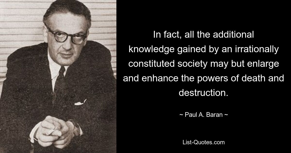 In fact, all the additional knowledge gained by an irrationally constituted society may but enlarge and enhance the powers of death and destruction. — © Paul A. Baran