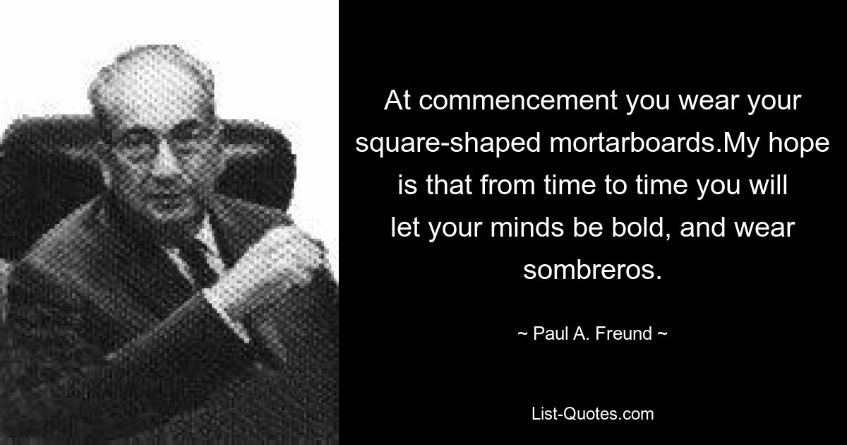 At commencement you wear your square-shaped mortarboards.My hope is that from time to time you will let your minds be bold, and wear sombreros. — © Paul A. Freund