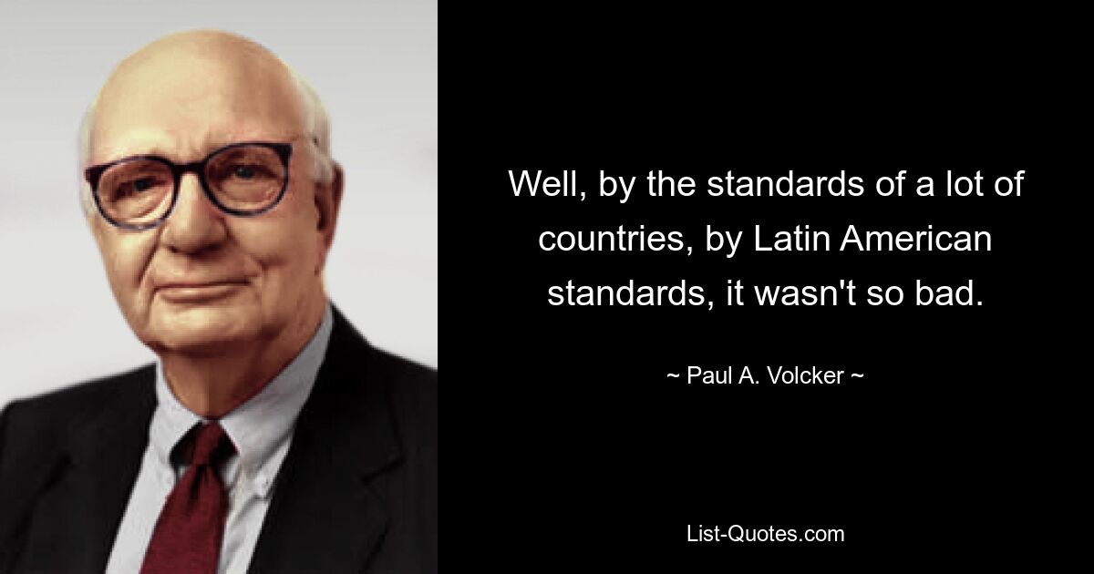 Well, by the standards of a lot of countries, by Latin American standards, it wasn't so bad. — © Paul A. Volcker