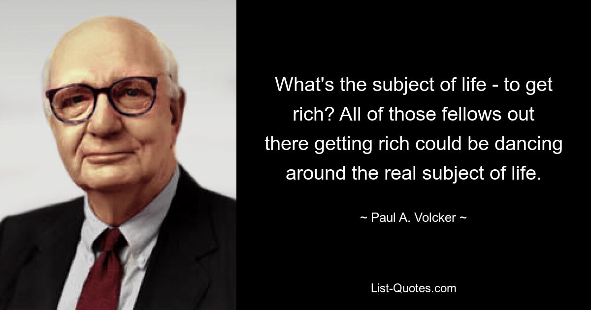 What's the subject of life - to get rich? All of those fellows out there getting rich could be dancing around the real subject of life. — © Paul A. Volcker