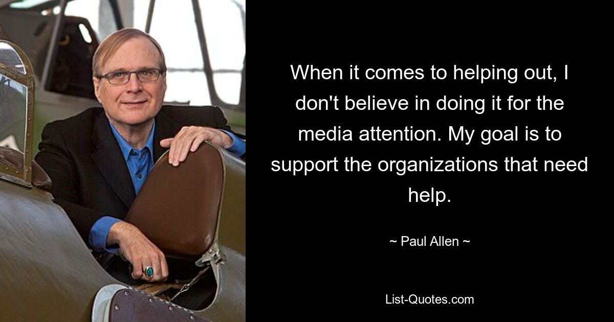 When it comes to helping out, I don't believe in doing it for the media attention. My goal is to support the organizations that need help. — © Paul Allen