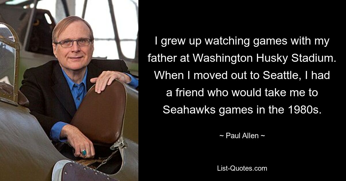 I grew up watching games with my father at Washington Husky Stadium. When I moved out to Seattle, I had a friend who would take me to Seahawks games in the 1980s. — © Paul Allen