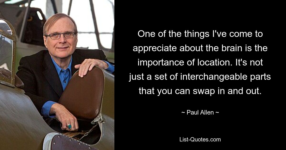 One of the things I've come to appreciate about the brain is the importance of location. It's not just a set of interchangeable parts that you can swap in and out. — © Paul Allen