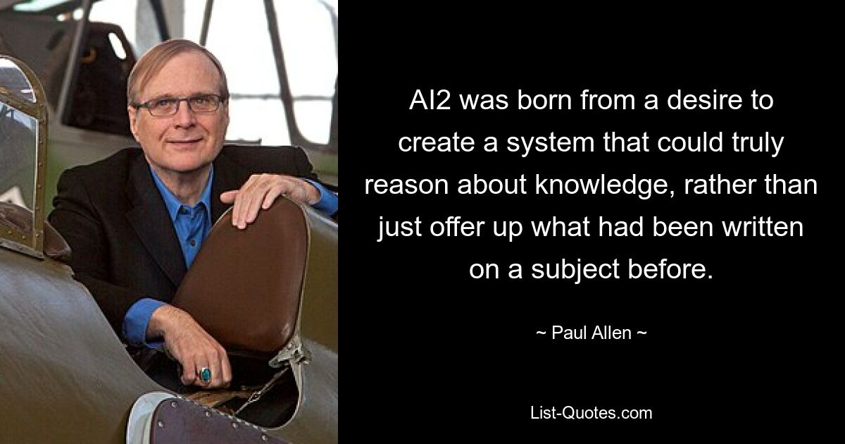 AI2 was born from a desire to create a system that could truly reason about knowledge, rather than just offer up what had been written on a subject before. — © Paul Allen