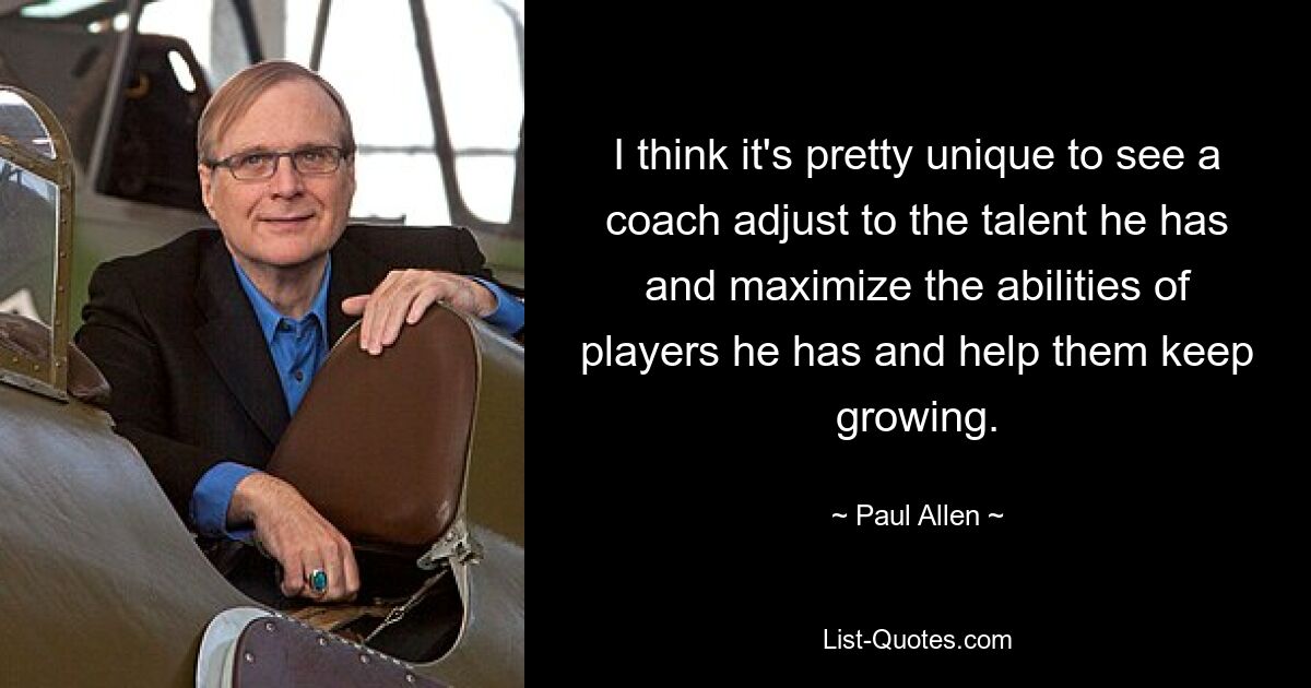 I think it's pretty unique to see a coach adjust to the talent he has and maximize the abilities of players he has and help them keep growing. — © Paul Allen