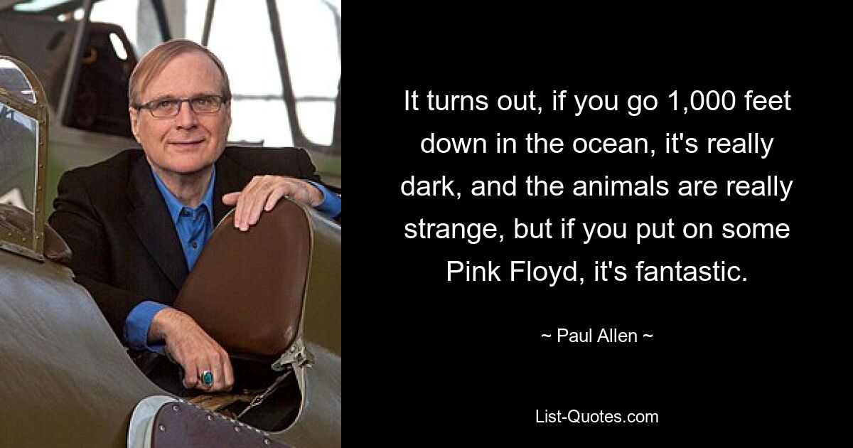 It turns out, if you go 1,000 feet down in the ocean, it's really dark, and the animals are really strange, but if you put on some Pink Floyd, it's fantastic. — © Paul Allen