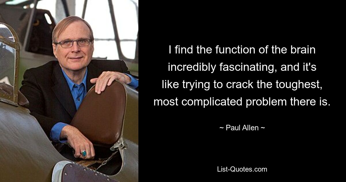 I find the function of the brain incredibly fascinating, and it's like trying to crack the toughest, most complicated problem there is. — © Paul Allen