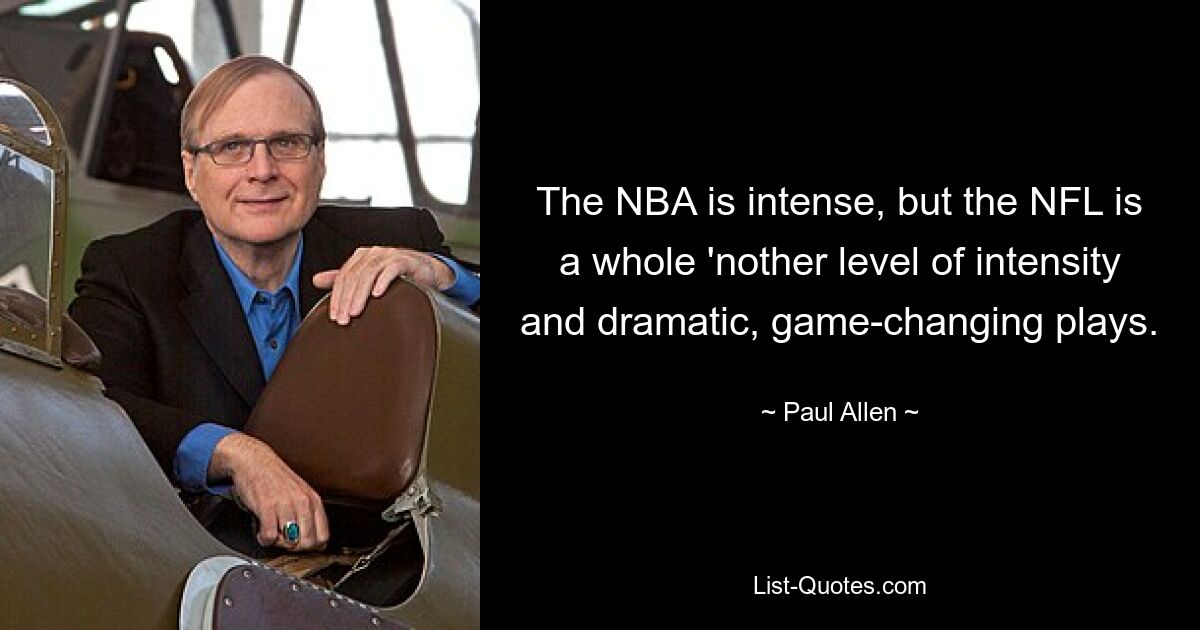 The NBA is intense, but the NFL is a whole 'nother level of intensity and dramatic, game-changing plays. — © Paul Allen