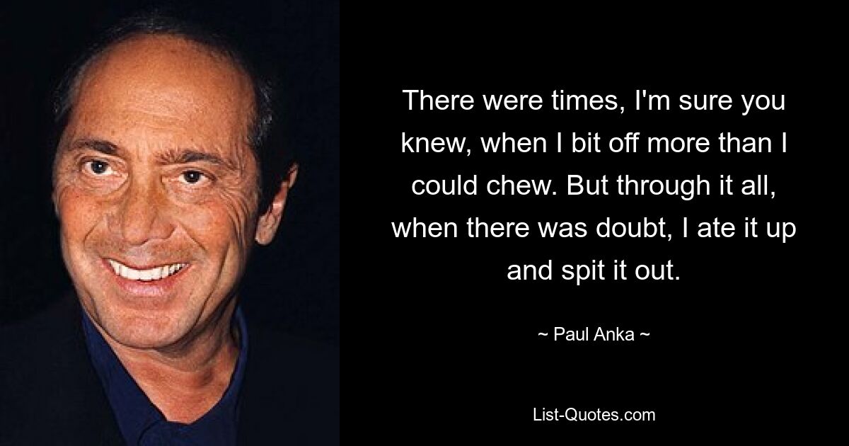 There were times, I'm sure you knew, when I bit off more than I could chew. But through it all, when there was doubt, I ate it up and spit it out. — © Paul Anka