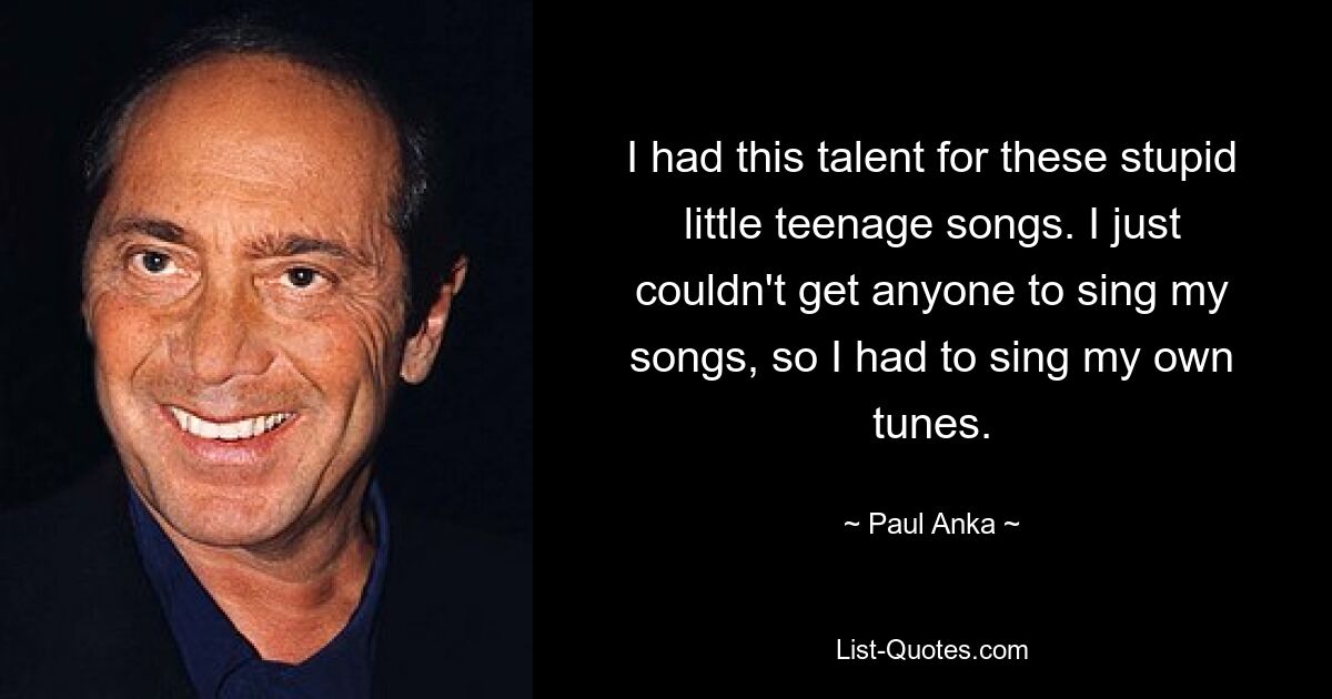 I had this talent for these stupid little teenage songs. I just couldn't get anyone to sing my songs, so I had to sing my own tunes. — © Paul Anka