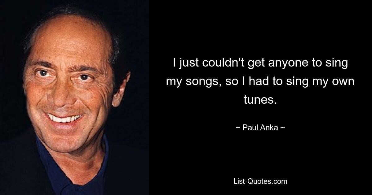 I just couldn't get anyone to sing my songs, so I had to sing my own tunes. — © Paul Anka