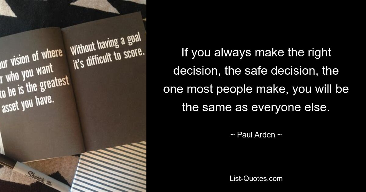 If you always make the right decision, the safe decision, the one most people make, you will be the same as everyone else. — © Paul Arden