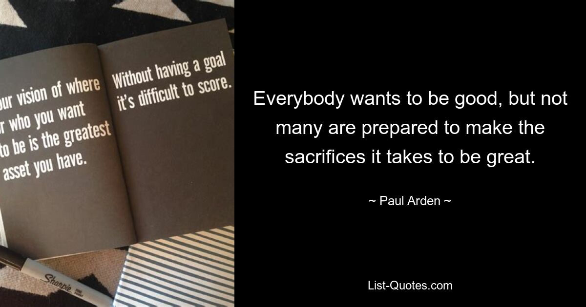 Everybody wants to be good, but not many are prepared to make the sacrifices it takes to be great. — © Paul Arden