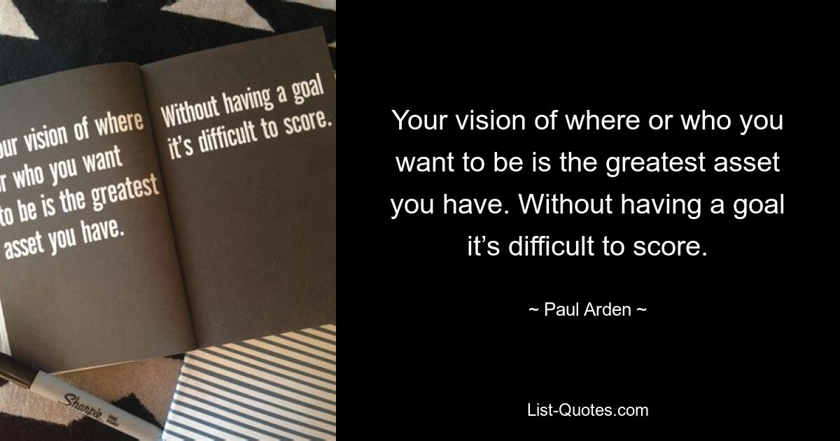 Your vision of where or who you want to be is the greatest asset you have. Without having a goal it’s difficult to score. — © Paul Arden