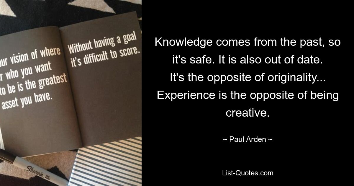 Knowledge comes from the past, so it's safe. It is also out of date. It's the opposite of originality... Experience is the opposite of being creative. — © Paul Arden