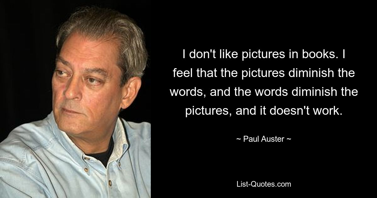 I don't like pictures in books. I feel that the pictures diminish the words, and the words diminish the pictures, and it doesn't work. — © Paul Auster