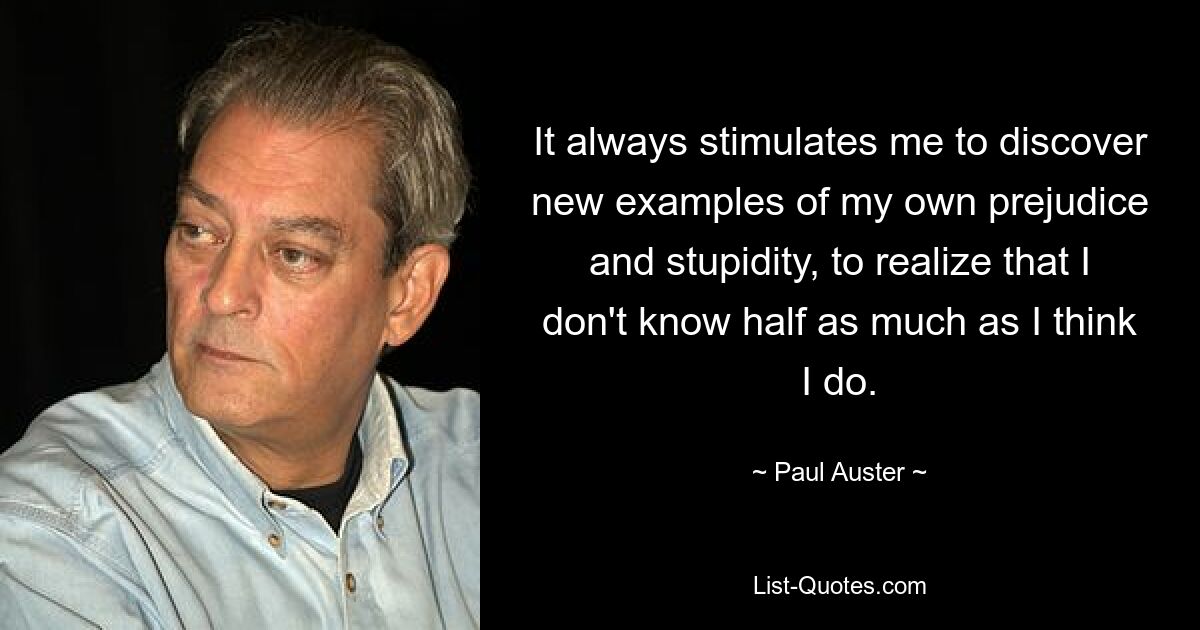 It always stimulates me to discover new examples of my own prejudice and stupidity, to realize that I don't know half as much as I think I do. — © Paul Auster