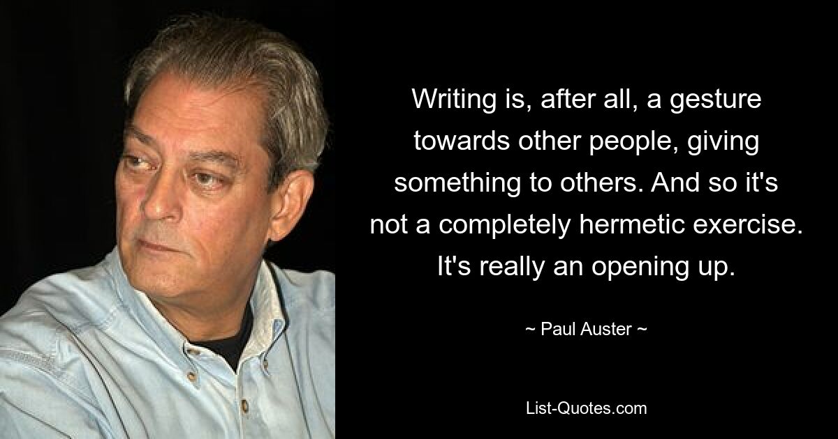 Writing is, after all, a gesture towards other people, giving something to others. And so it's not a completely hermetic exercise. It's really an opening up. — © Paul Auster