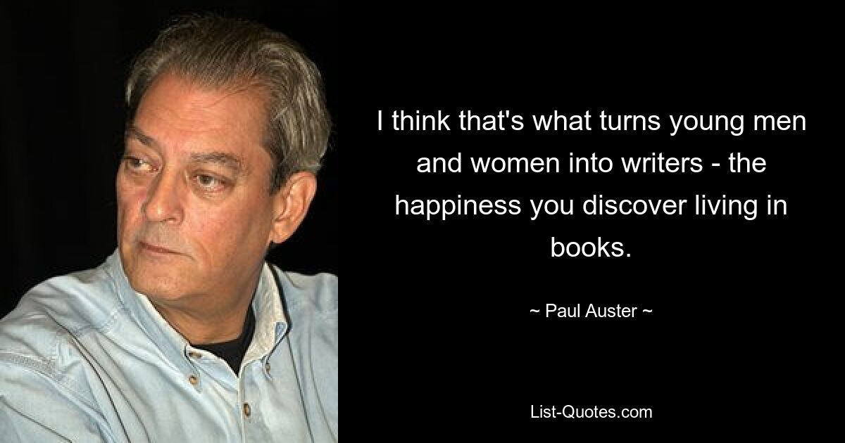 I think that's what turns young men and women into writers - the happiness you discover living in books. — © Paul Auster