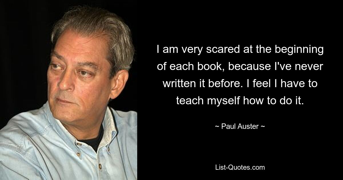 I am very scared at the beginning of each book, because I've never written it before. I feel I have to teach myself how to do it. — © Paul Auster