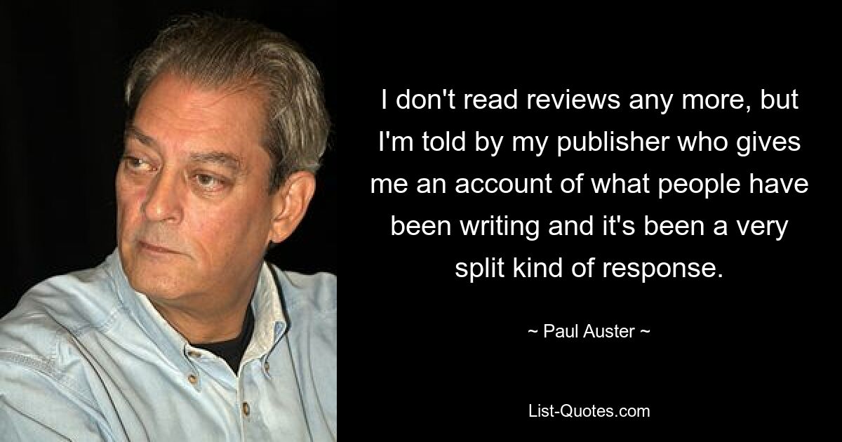 I don't read reviews any more, but I'm told by my publisher who gives me an account of what people have been writing and it's been a very split kind of response. — © Paul Auster