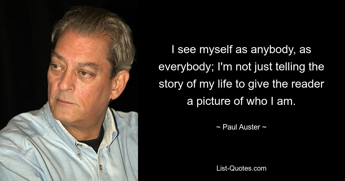 I see myself as anybody, as everybody; I'm not just telling the story of my life to give the reader a picture of who I am. — © Paul Auster