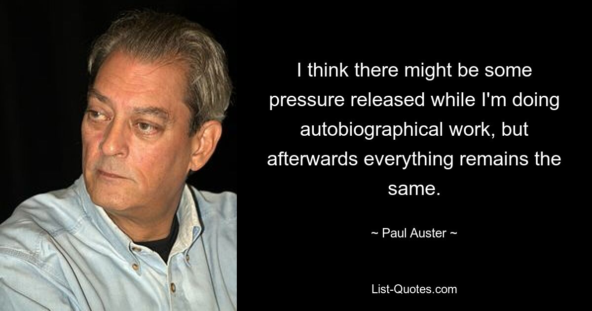 I think there might be some pressure released while I'm doing autobiographical work, but afterwards everything remains the same. — © Paul Auster