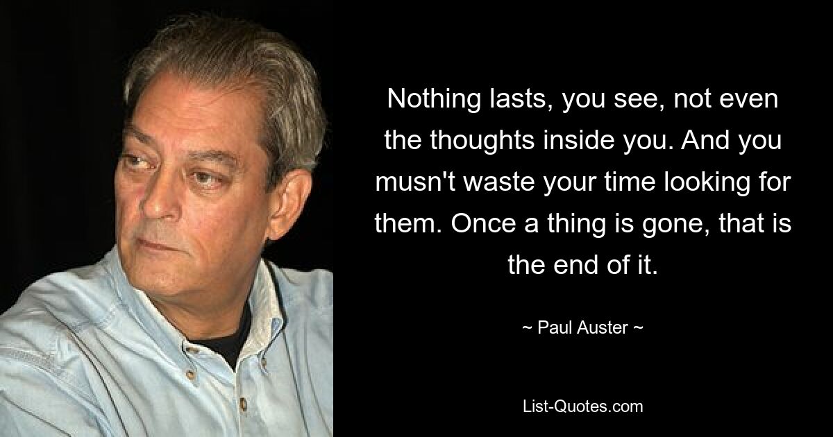 Nothing lasts, you see, not even the thoughts inside you. And you musn't waste your time looking for them. Once a thing is gone, that is the end of it. — © Paul Auster