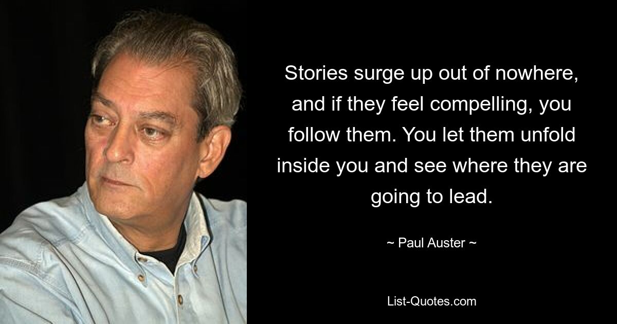 Stories surge up out of nowhere, and if they feel compelling, you follow them. You let them unfold inside you and see where they are going to lead. — © Paul Auster