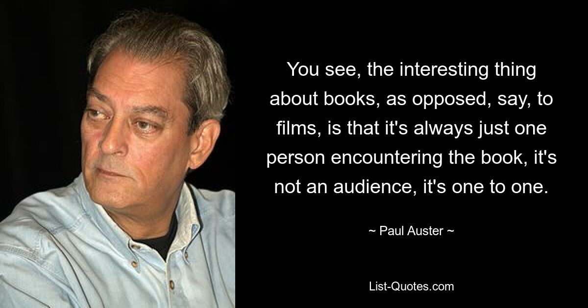 You see, the interesting thing about books, as opposed, say, to films, is that it's always just one person encountering the book, it's not an audience, it's one to one. — © Paul Auster