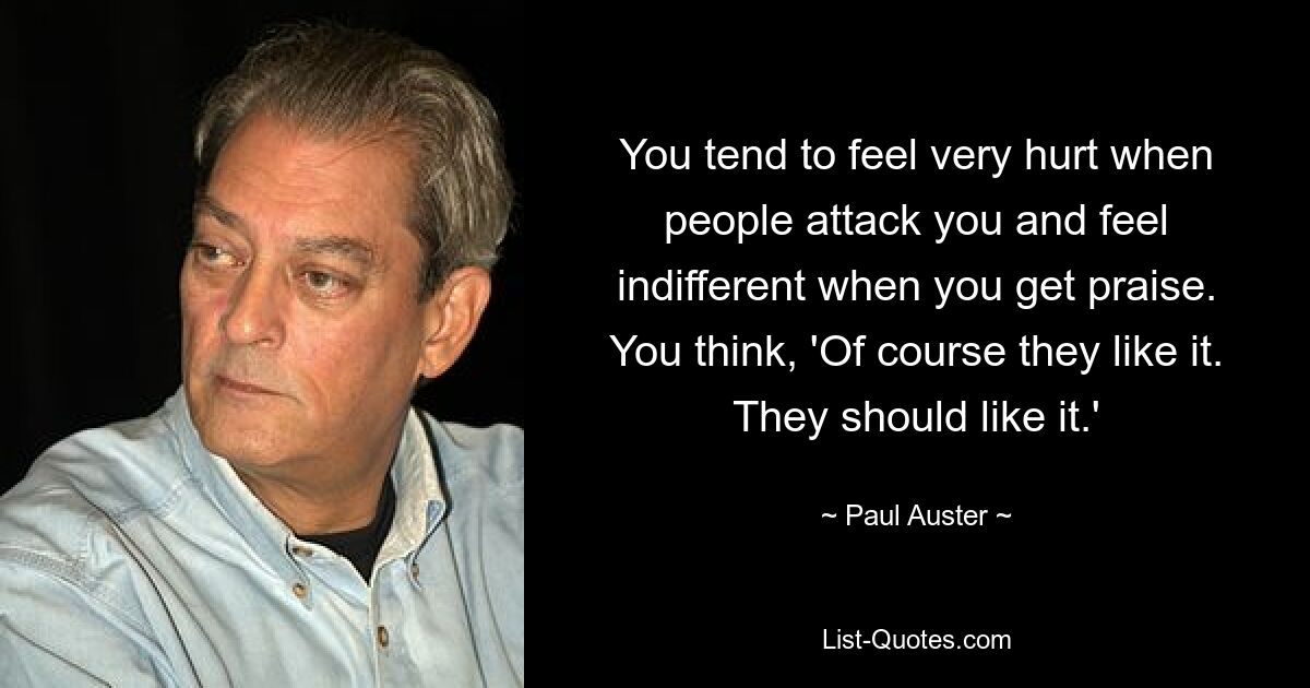 You tend to feel very hurt when people attack you and feel indifferent when you get praise. You think, 'Of course they like it. They should like it.' — © Paul Auster