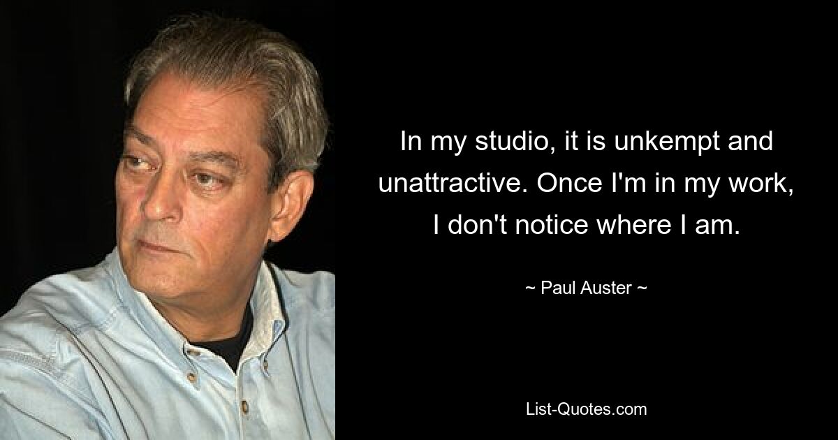 In my studio, it is unkempt and unattractive. Once I'm in my work, I don't notice where I am. — © Paul Auster