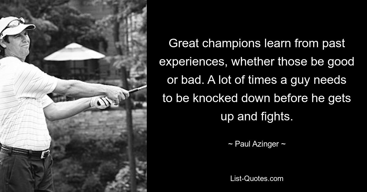 Great champions learn from past experiences, whether those be good or bad. A lot of times a guy needs to be knocked down before he gets up and fights. — © Paul Azinger