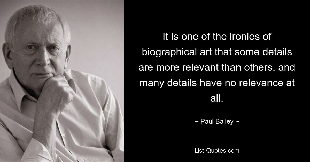 It is one of the ironies of biographical art that some details are more relevant than others, and many details have no relevance at all. — © Paul Bailey