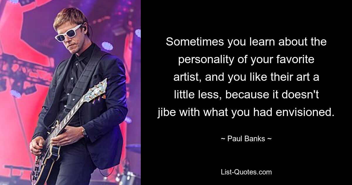 Sometimes you learn about the personality of your favorite artist, and you like their art a little less, because it doesn't jibe with what you had envisioned. — © Paul Banks