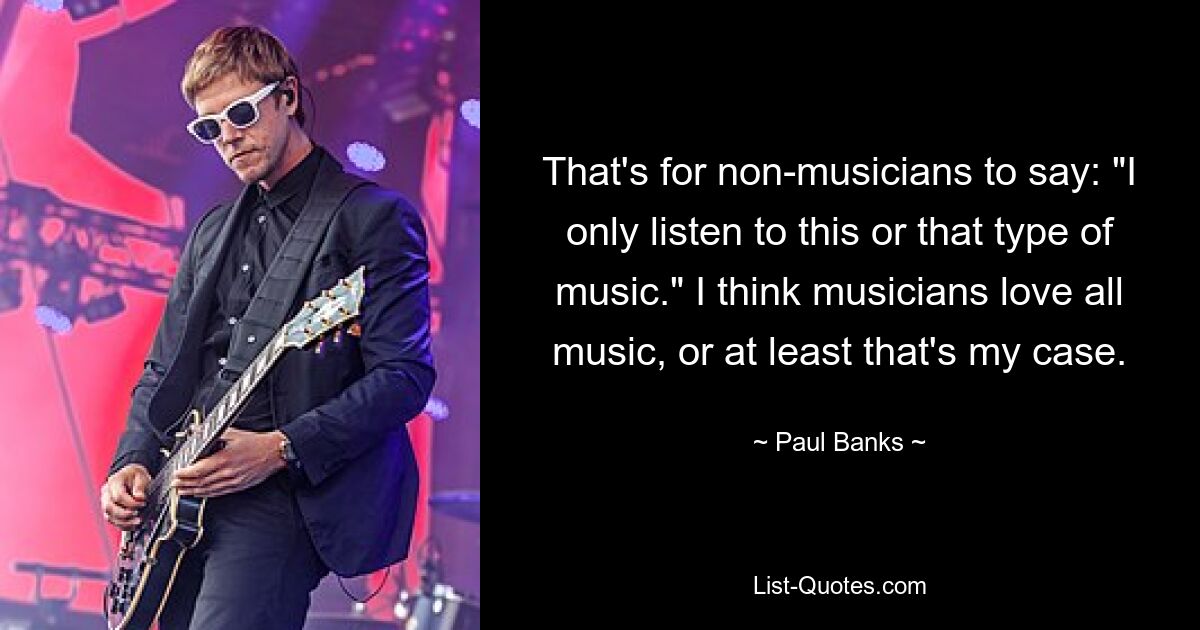 Das ist Sache von Nichtmusikern: „Ich höre nur diese oder jene Art von Musik.“ Ich glaube, Musiker lieben jede Art von Musik, zumindest ist das bei mir der Fall. — © Paul Banks 