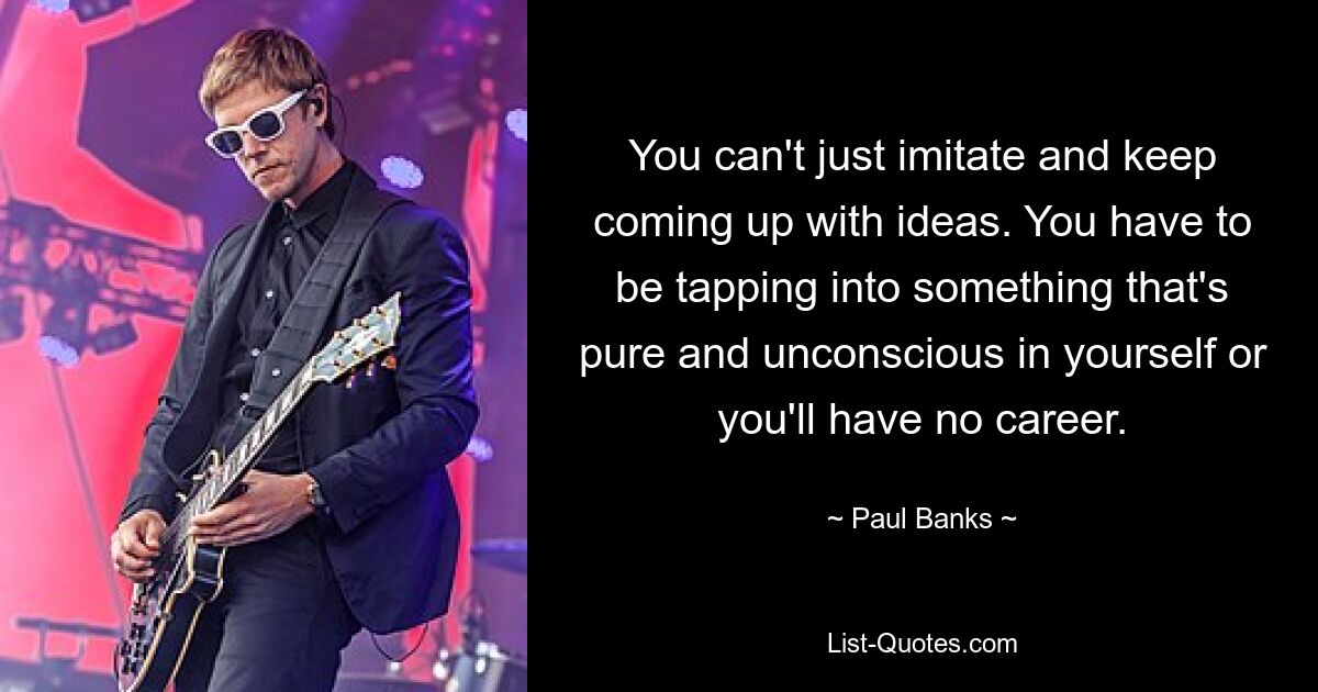 You can't just imitate and keep coming up with ideas. You have to be tapping into something that's pure and unconscious in yourself or you'll have no career. — © Paul Banks