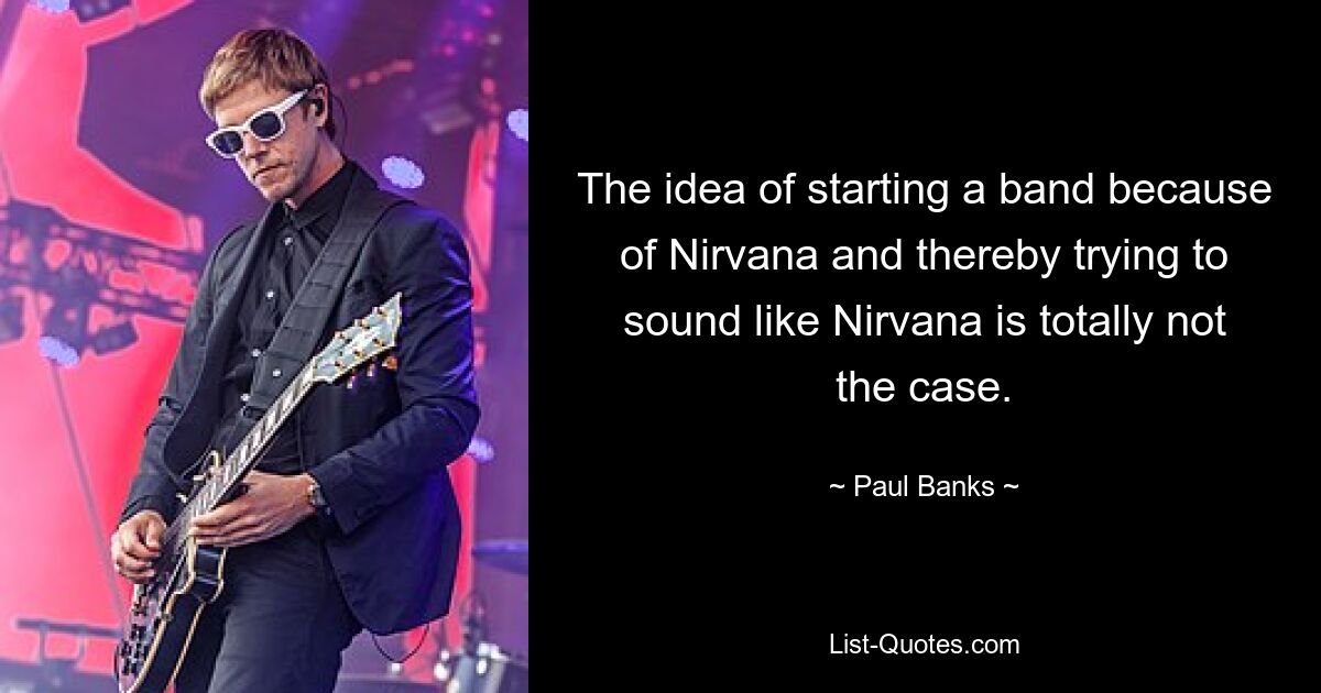 The idea of starting a band because of Nirvana and thereby trying to sound like Nirvana is totally not the case. — © Paul Banks