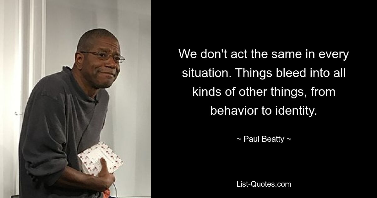 We don't act the same in every situation. Things bleed into all kinds of other things, from behavior to identity. — © Paul Beatty