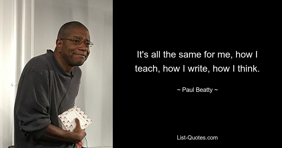 It's all the same for me, how I teach, how I write, how I think. — © Paul Beatty