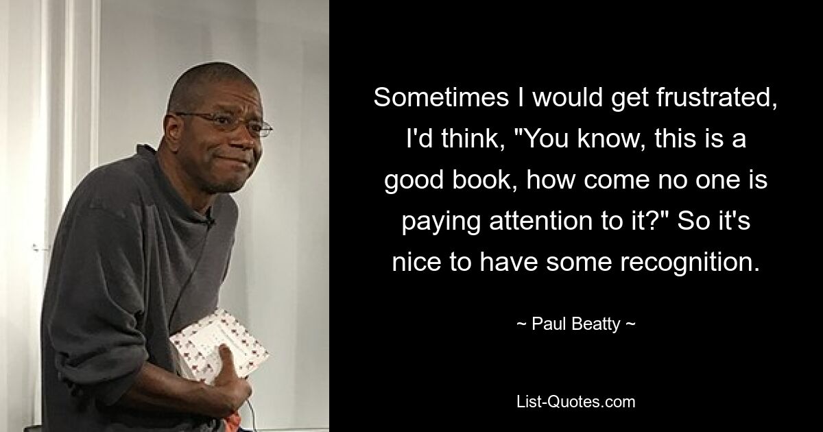 Sometimes I would get frustrated, I'd think, "You know, this is a good book, how come no one is paying attention to it?" So it's nice to have some recognition. — © Paul Beatty