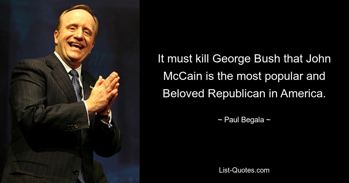 It must kill George Bush that John McCain is the most popular and Beloved Republican in America. — © Paul Begala