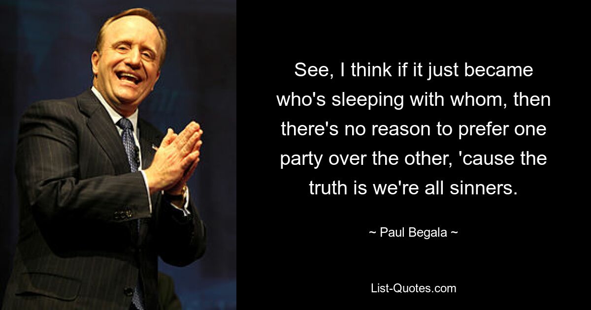 See, I think if it just became who's sleeping with whom, then there's no reason to prefer one party over the other, 'cause the truth is we're all sinners. — © Paul Begala