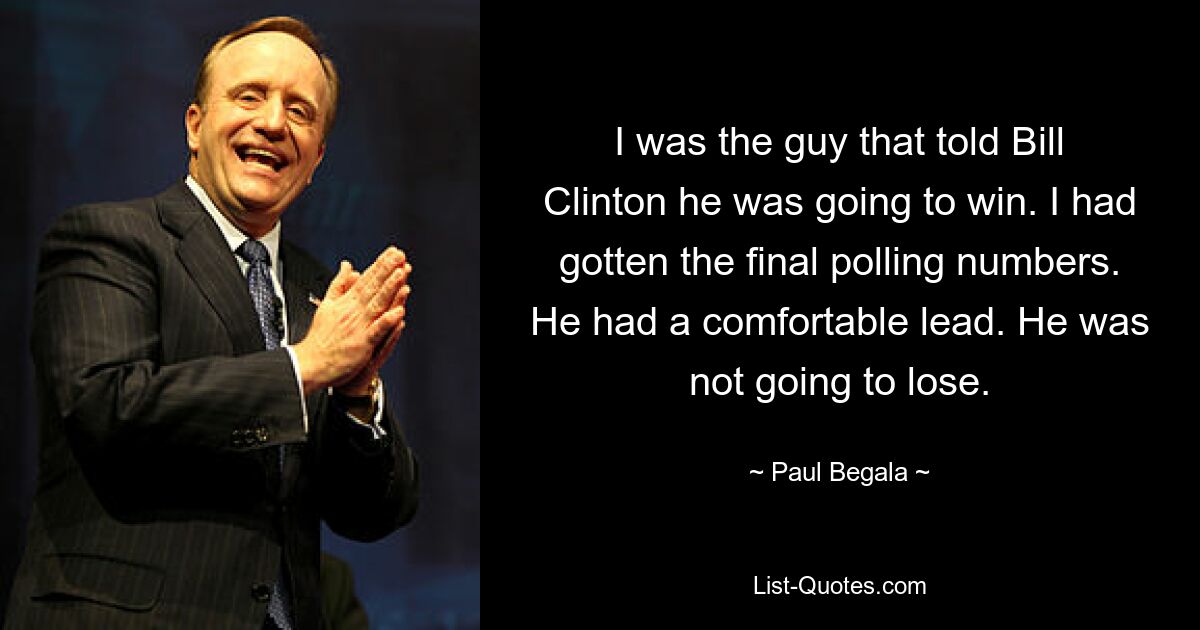 I was the guy that told Bill Clinton he was going to win. I had gotten the final polling numbers. He had a comfortable lead. He was not going to lose. — © Paul Begala