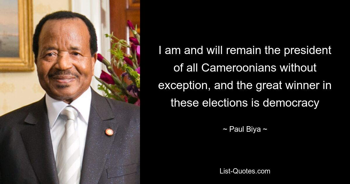 I am and will remain the president of all Cameroonians without exception, and the great winner in these elections is democracy — © Paul Biya