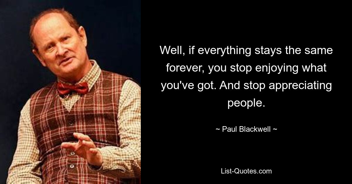 Well, if everything stays the same forever, you stop enjoying what you've got. And stop appreciating people. — © Paul Blackwell